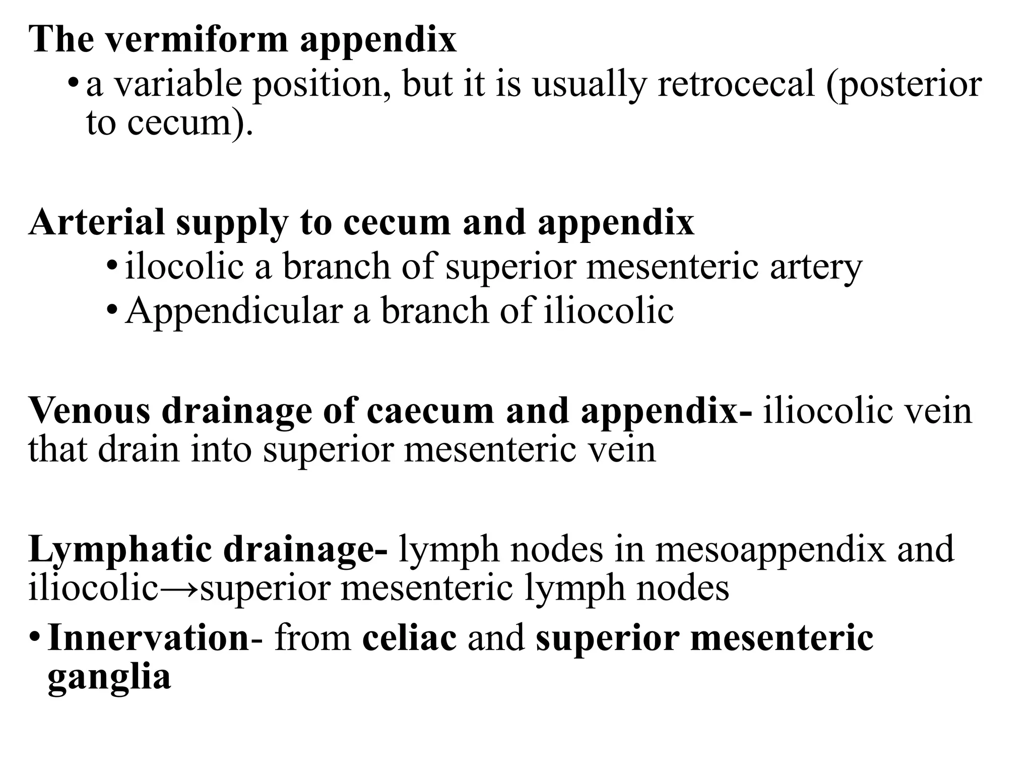 The vermiform appendix
•a variable position, but it is usually retrocecal (posterior
to cecum).
Arterial supply to cecum and appendix
•ilocolic a branch of superior mesenteric artery
•Appendicular a branch of iliocolic
Venous drainage of caecum and appendix- iliocolic vein
that drain into superior mesenteric vein
Lymphatic drainage- lymph nodes in mesoappendix and
iliocolic→superior mesenteric lymph nodes
•Innervation- from celiac and superior mesenteric
ganglia
 