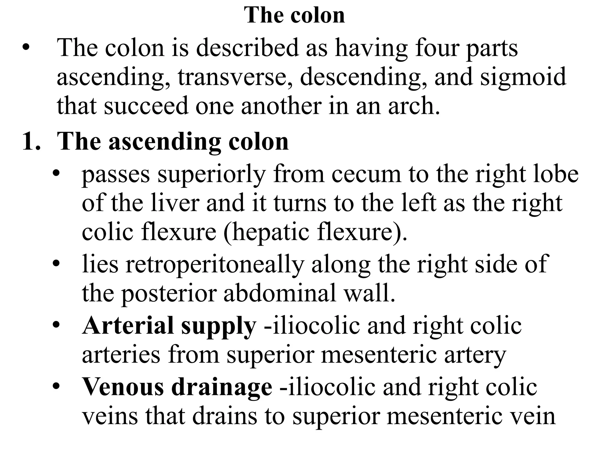 The colon
• The colon is described as having four parts
ascending, transverse, descending, and sigmoid
that succeed one another in an arch.
1. The ascending colon
• passes superiorly from cecum to the right lobe
of the liver and it turns to the left as the right
colic flexure (hepatic flexure).
• lies retroperitoneally along the right side of
the posterior abdominal wall.
• Arterial supply -iliocolic and right colic
arteries from superior mesenteric artery
• Venous drainage -iliocolic and right colic
veins that drains to superior mesenteric vein
 