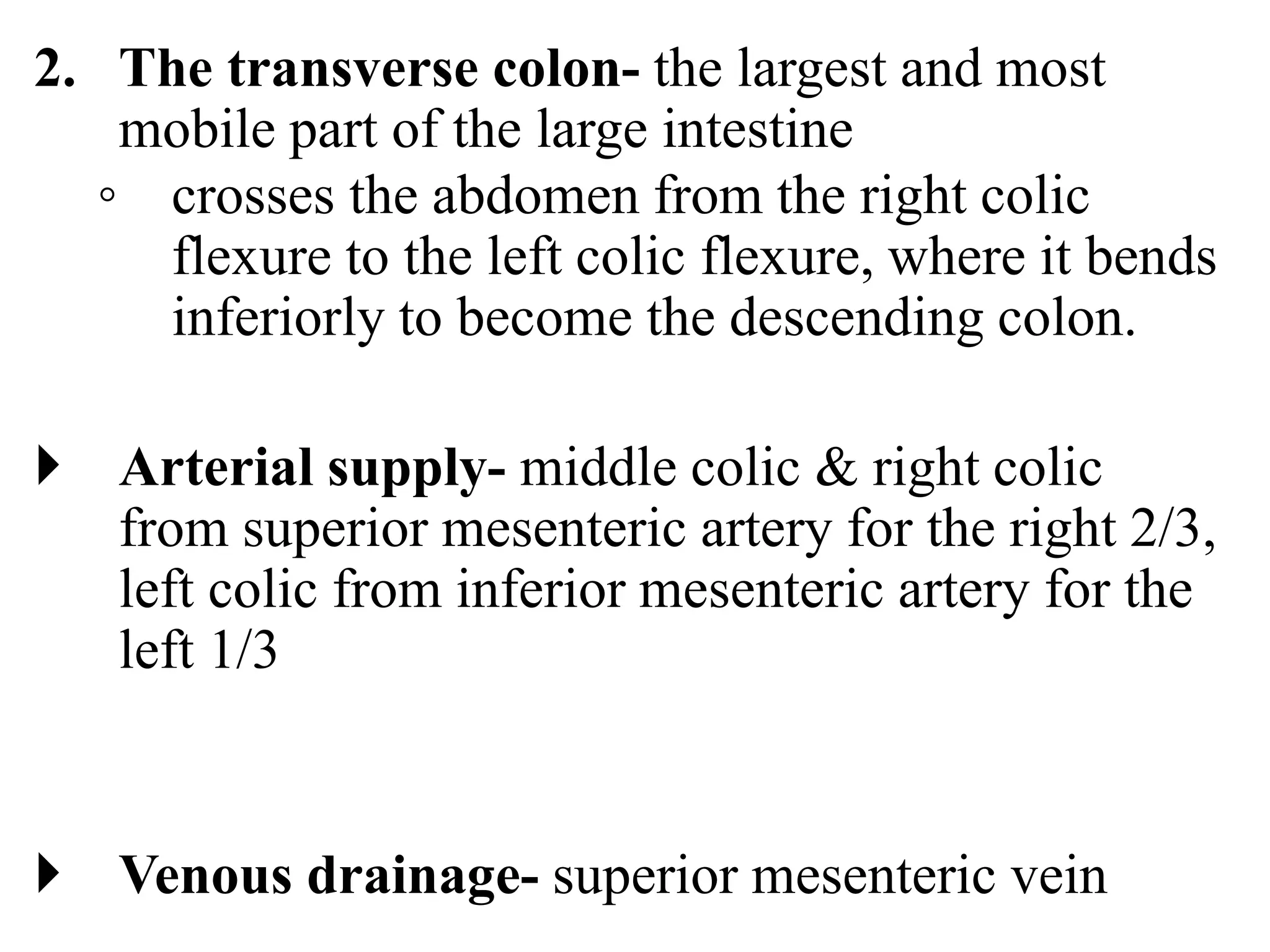 2. The transverse colon- the largest and most
mobile part of the large intestine
◦ crosses the abdomen from the right colic
flexure to the left colic flexure, where it bends
inferiorly to become the descending colon.
 Arterial supply- middle colic & right colic
from superior mesenteric artery for the right 2/3,
left colic from inferior mesenteric artery for the
left 1/3
 Venous drainage- superior mesenteric vein
 