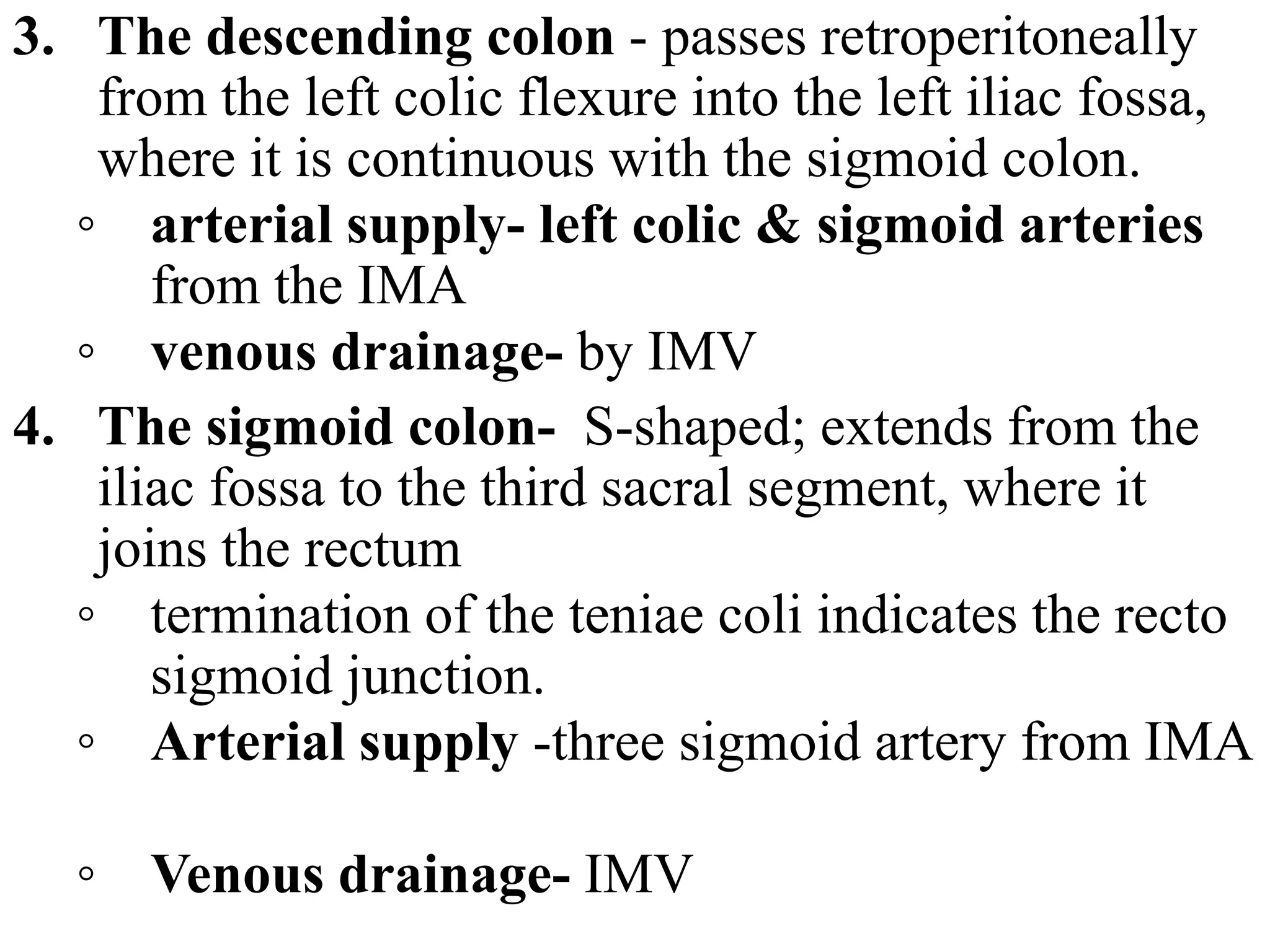 3. The descending colon - passes retroperitoneally
from the left colic flexure into the left iliac fossa,
where it is continuous with the sigmoid colon.
◦ arterial supply- left colic & sigmoid arteries
from the IMA
◦ venous drainage- by IMV
4. The sigmoid colon- S-shaped; extends from the
iliac fossa to the third sacral segment, where it
joins the rectum
◦ termination of the teniae coli indicates the recto
sigmoid junction.
◦ Arterial supply -three sigmoid artery from IMA
◦ Venous drainage- IMV
 