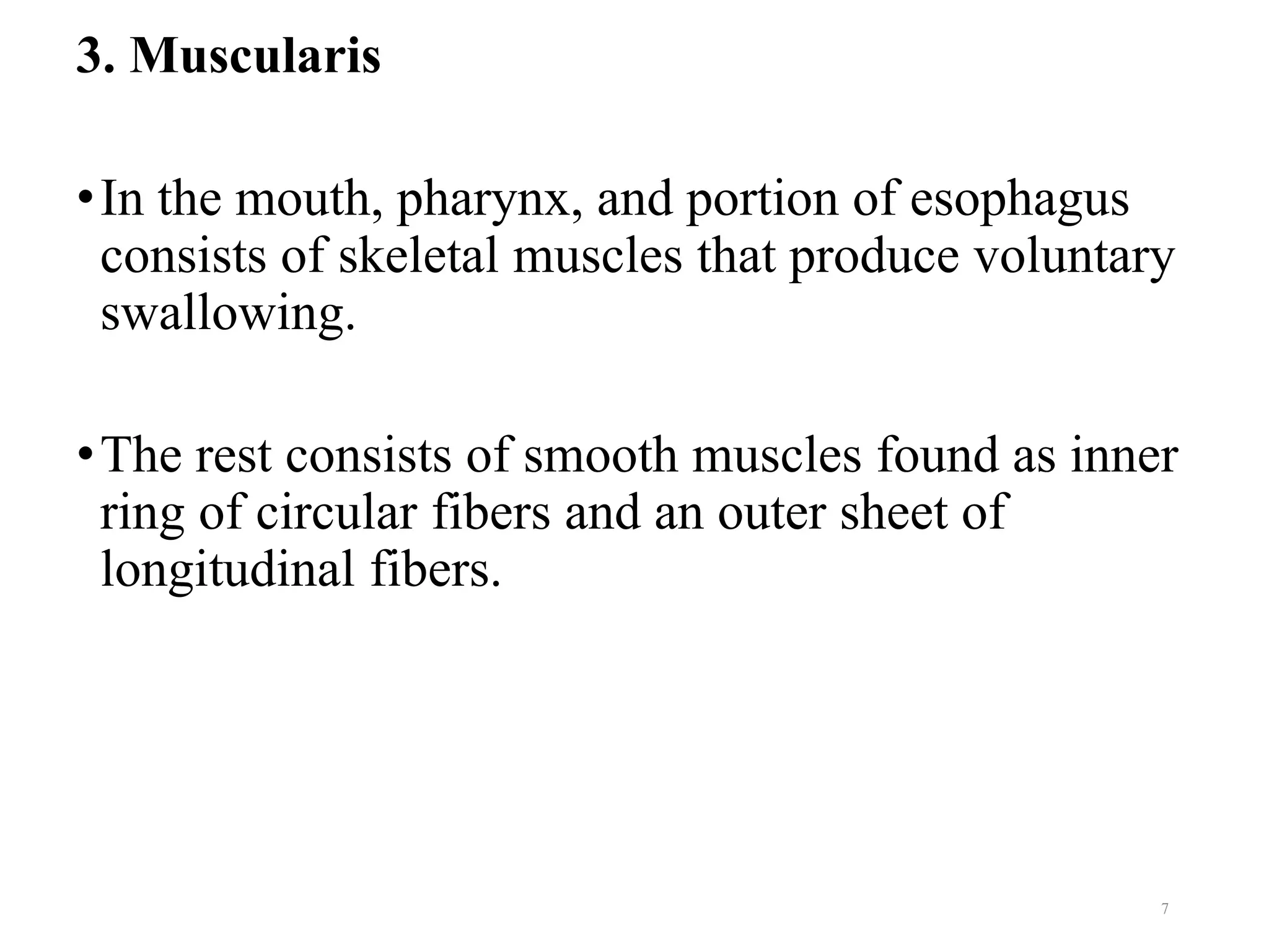 3. Muscularis
•In the mouth, pharynx, and portion of esophagus
consists of skeletal muscles that produce voluntary
swallowing.
•The rest consists of smooth muscles found as inner
ring of circular fibers and an outer sheet of
longitudinal fibers.
7
 