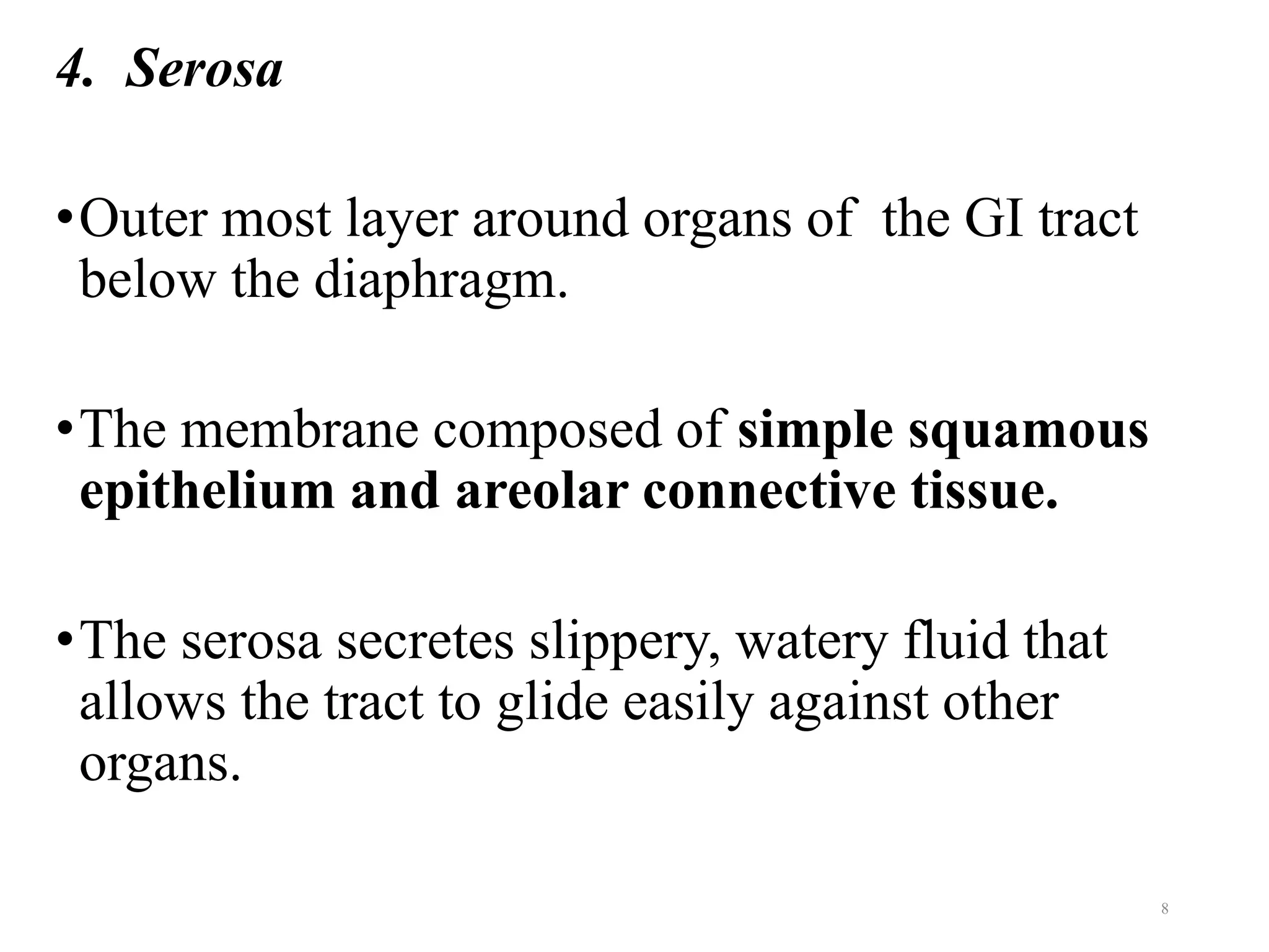 4. Serosa
•Outer most layer around organs of the GI tract
below the diaphragm.
•The membrane composed of simple squamous
epithelium and areolar connective tissue.
•The serosa secretes slippery, watery fluid that
allows the tract to glide easily against other
organs.
8
 
