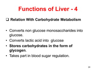 24
Functions of Liver - 4
 Relation With Carbohydrate Metabolism
• Converts non glucose monosaccharides into
glucose.
• Converts lactic acid into glucose
• Stores carbohydrates in the form of
glycogen.
• Takes part in blood sugar regulation.
 