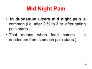 34
Mid Night Pain
• In duodenum ulcers mid night pain is
common (i.e. after 2 ½ to 3 hr. after eating
pain starts.
• That means when food comes in
duodenum from stomach pain starts.)
 