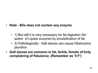 42
• Note - Bile does not contain any enzyme
• 1) But still it is very necessary for fat digestion (for
action of Lipase enzyme) by emulsification of fat
• 2) Pathologically - Gall stones can cause Obstructive
jaundice
• Gall stones are common in fat, fertile, female of forty
complaining of flatulence. (Remember as ‘5 F’)
 