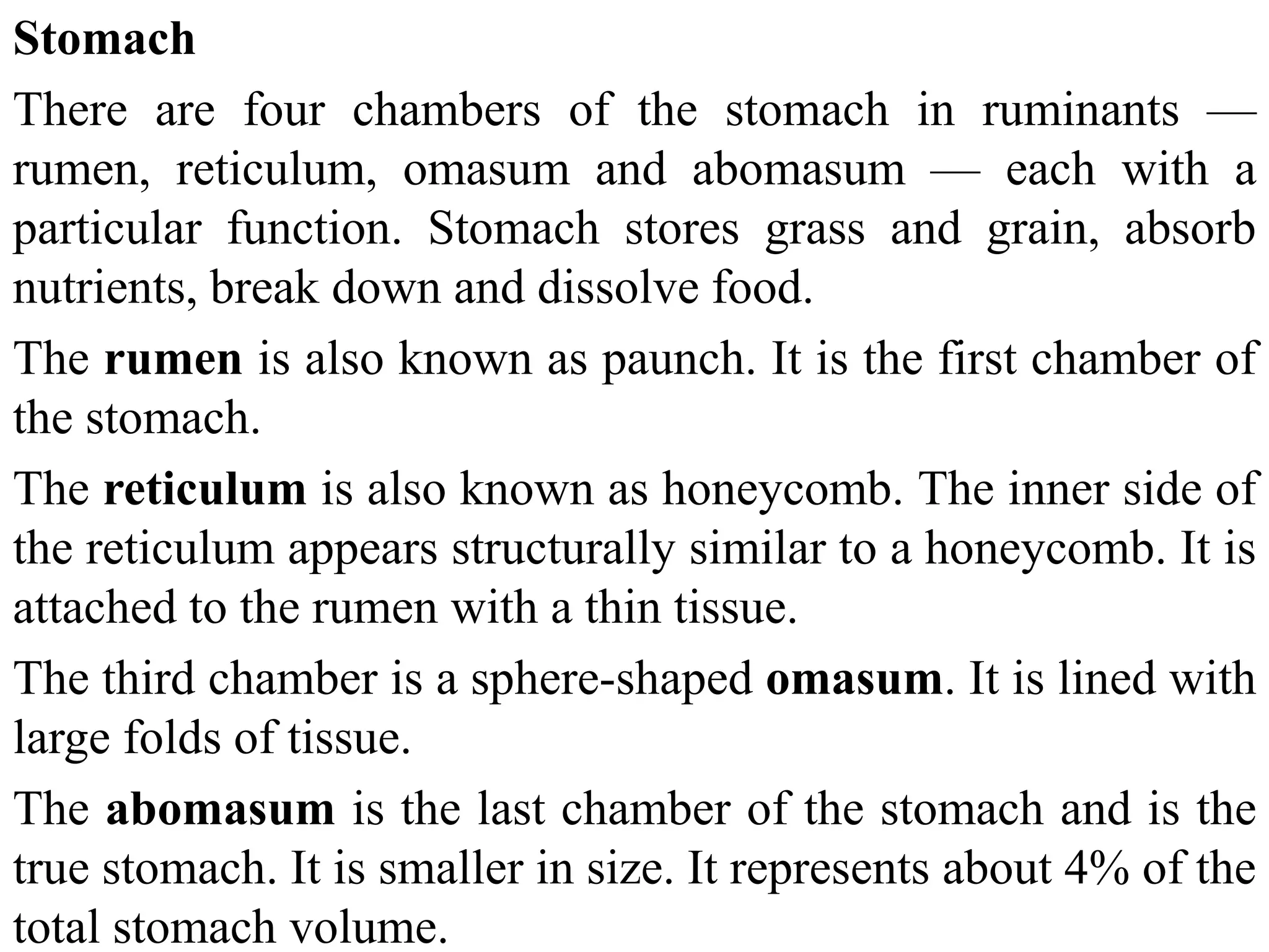Stomach
There are four chambers of the stomach in ruminants —
rumen, reticulum, omasum and abomasum — each with a
particular function. Stomach stores grass and grain, absorb
nutrients, break down and dissolve food.
The rumen is also known as paunch. It is the first chamber of
the stomach.
The reticulum is also known as honeycomb. The inner side of
the reticulum appears structurally similar to a honeycomb. It is
attached to the rumen with a thin tissue.
The third chamber is a sphere-shaped omasum. It is lined with
large folds of tissue.
The abomasum is the last chamber of the stomach and is the
true stomach. It is smaller in size. It represents about 4% of the
total stomach volume.
 