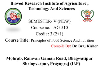 Bioved Research Institute of Agriculture ,
Technology And Sciences
SEMESTER- V (NEW)
Course no. : AG-510
Credit : 3 (2+1)
Course Title: Principles of Food Science And nutrition
Compile By: Dr. Braj Kishor
Mohrab, Ramvan Gaman Road, Bhagwatipur
Shringverpur, Prayagraj (U.P)
 