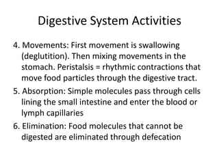 Digestive System Activities
4. Movements: First movement is swallowing
   (deglutition). Then mixing movements in the
   stomach. Peristalsis = rhythmic contractions that
   move food particles through the digestive tract.
5. Absorption: Simple molecules pass through cells
   lining the small intestine and enter the blood or
   lymph capillaries
6. Elimination: Food molecules that cannot be
   digested are eliminated through defecation
 