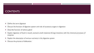 CONTENTS
 Define the term digestion
 Discuss the function of digestive system and role of accessory organs in digestion
 Describe function of salivary gland
 Explain digestion of food in mouth, stomach, small intestines & large intestines with the chemical processes of
enzymes
 Explain the absorption of various nutrients in the digestive system
 Discuss the process of defecation.
 