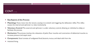 CONT…..
 Key Aspects of the Process:
 Physiology: Feces move into the rectum, causing it to stretch and triggering the defecation reflex.This reflex
causes the internal anal sphincter to relax involuntarily.
 Voluntary Control:The external anal sphincter is under voluntary control, allowing an individual to delay or
facilitate the process.
 Mechanism:The process involves the relaxation of pelvic floor muscles and contraction of abdominal muscles to
increase pressure and expel stool.
 Components: Stool consists of undigested food, bacteria, mucus, and dead cells from the
 intestinal lining.
 