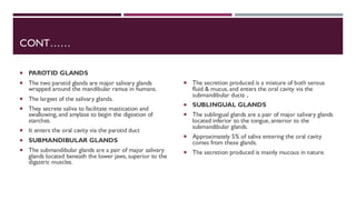 CONT……
 PAROTID GLANDS
 The two parotid glands are major salivary glands
wrapped around the mandibular ramus in humans.
 The largest of the salivary glands.
 They secrete saliva to facilitate mastication and
swallowing, and amylase to begin the digestion of
starches.
 It enters the oral cavity via the parotid duct
 SUBMANDIBULAR GLANDS
 The submandibular glands are a pair of major salivary
glands located beneath the lower jaws, superior to the
digastric muscles.
 The secretion produced is a mixture of both serous
fluid & mucus, and enters the oral cavity via the
submandibular ducts .
 SUBLINGUAL GLANDS
 The sublingual glands are a pair of major salivary glands
located inferior to the tongue, anterior to the
submandibular glands.
 Approximately 5% of saliva entering the oral cavity
comes from these glands.
 The secretion produced is mainly mucous in nature.
 
