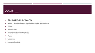 CONT……
 COMPOSITION OF SALIVA
 About 1.5 liters of saliva is produced daily & it consists of:
 Water
 Mineral salts
 An enzyme(Salivary Amylase)
 Mucus
 Lysozyme
 Immunoglobulins
 