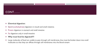 CONT……
 Chemical digestion:
 Starch (carbohydrate) digestion: in mouth and small intestine.
 Protein digestion: in stomach and small intestine
 Fat digestion: only in small intestine
 Why must food be digested???
 Large molecules of food are unable to pass through cell membranes, thus must be broken down into small
molecules so that they can diffuse through cell membranes into the blood stream
 
