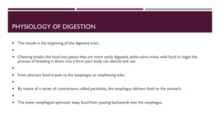 PHYSIOLOGY OF DIGESTION
 The mouth is the beginning of the digestive tract.

 Chewing breaks the food into pieces that are more easily digested, while saliva mixes with food to begin the
process of breaking it down into a form your body can absorb and use.

 From pharynx food travels to the esophagus or swallowing tube.

 By means of a series of contractions, called peristalsis, the esophagus delivers food to the stomach.

 The lower esophageal sphincter keep food from passing backwards into the esophagus.
 