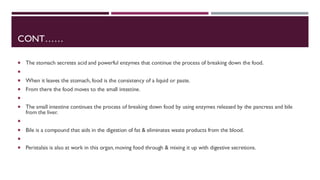 CONT……
 The stomach secretes acid and powerful enzymes that continue the process of breaking down the food.

 When it leaves the stomach, food is the consistency of a liquid or paste.
 From there the food moves to the small intestine.

 The small intestine continues the process of breaking down food by using enzymes released by the pancreas and bile
from the liver.

 Bile is a compound that aids in the digestion of fat & eliminates waste products from the blood.

 Peristalsis is also at work in this organ, moving food through & mixing it up with digestive secretions.
 