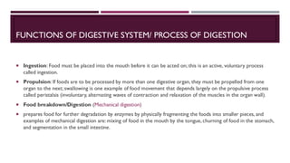 FUNCTIONS OF DIGESTIVE SYSTEM/ PROCESS OF DIGESTION
 Ingestion: Food must be placed into the mouth before it can be acted on; this is an active, voluntary process
called ingestion.
 Propulsion: If foods are to be processed by more than one digestive organ, they must be propelled from one
organ to the next; swallowing is one example of food movement that depends largely on the propulsive process
called peristalsis (involuntary, alternating waves of contraction and relaxation of the muscles in the organ wall).
 Food breakdown/Digestion (Mechanical digestion)
 prepares food for further degradation by enzymes by physically fragmenting the foods into smaller pieces, and
examples of mechanical digestion are: mixing of food in the mouth by the tongue, churning of food in the stomach,
and segmentation in the small intestine.
 