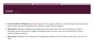 CONT ……
 Food breakdown/ Digestion (chemical digestion).The sequence of steps in which the large food molecules are
broken down into their building blocks by enzymes is called chemical digestion.
 Absorption:Transport of digested end products from the lumen of the GI tract to the blood or lymph is
absorption, and for absorption to happen, the digested foods must first enter the mucosal cells by active or
passive transport processes.
 Defecation: Defecation is the elimination of indigestible residues from the GI tract via the anus in the form of
feces.
 