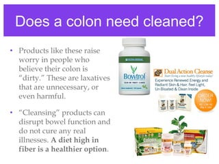 Does a colon need cleaned?
• Products like these raise
worry in people who
believe their colon is
“dirty.” These are laxatives
that are unnecessary, or
even harmful.
• “Cleansing” products can
disrupt bowel function and
do not cure any real
illnesses. A diet high in
fiber is a healthier option.
 