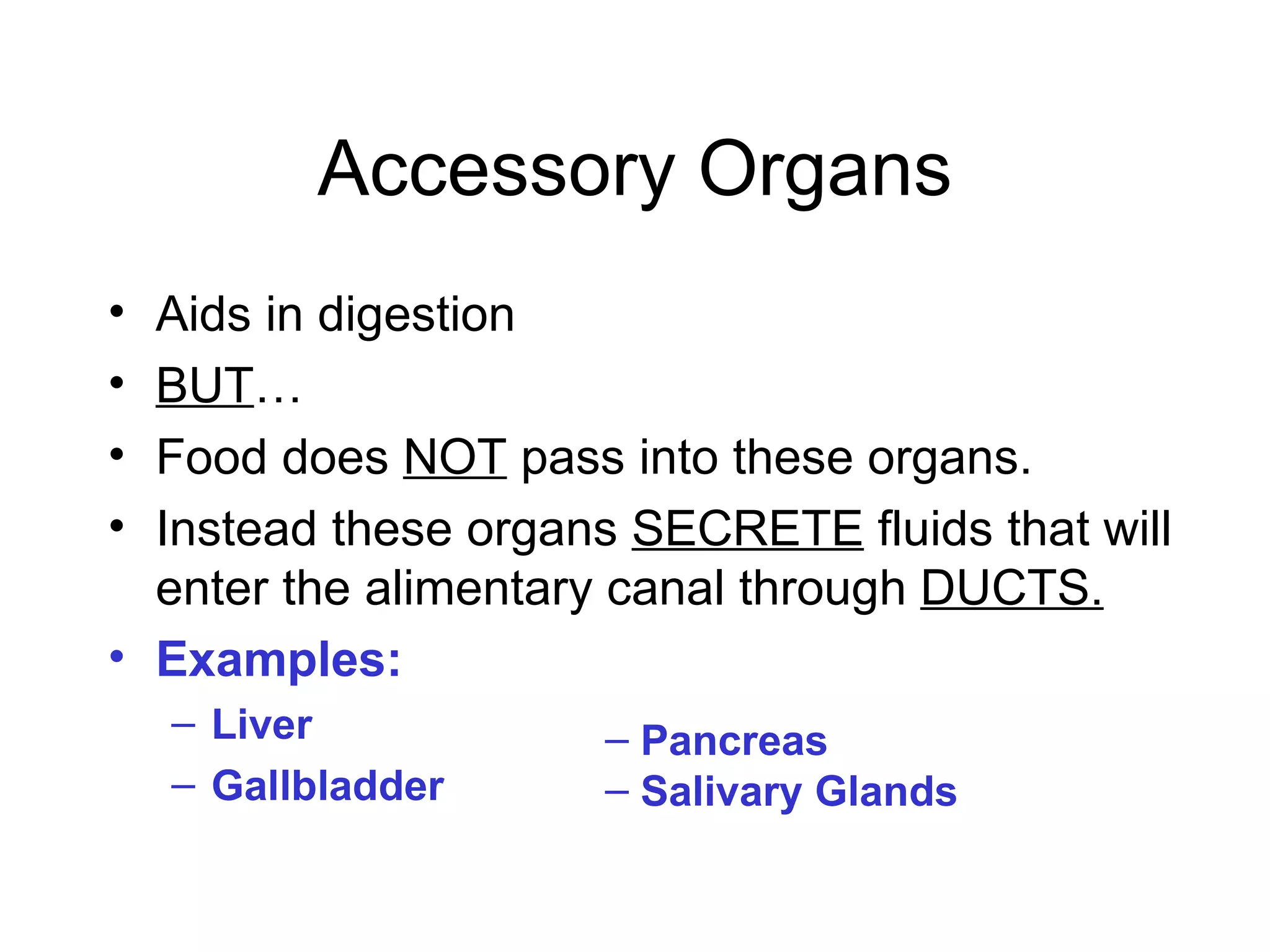 Accessory Organs
• Aids in digestion
• BUT…
• Food does NOT pass into these organs.
• Instead these organs SECRETE fluids that will
  enter the alimentary canal through DUCTS.
• Examples:
    – Liver          – Pancreas
    – Gallbladder    – Salivary Glands
 