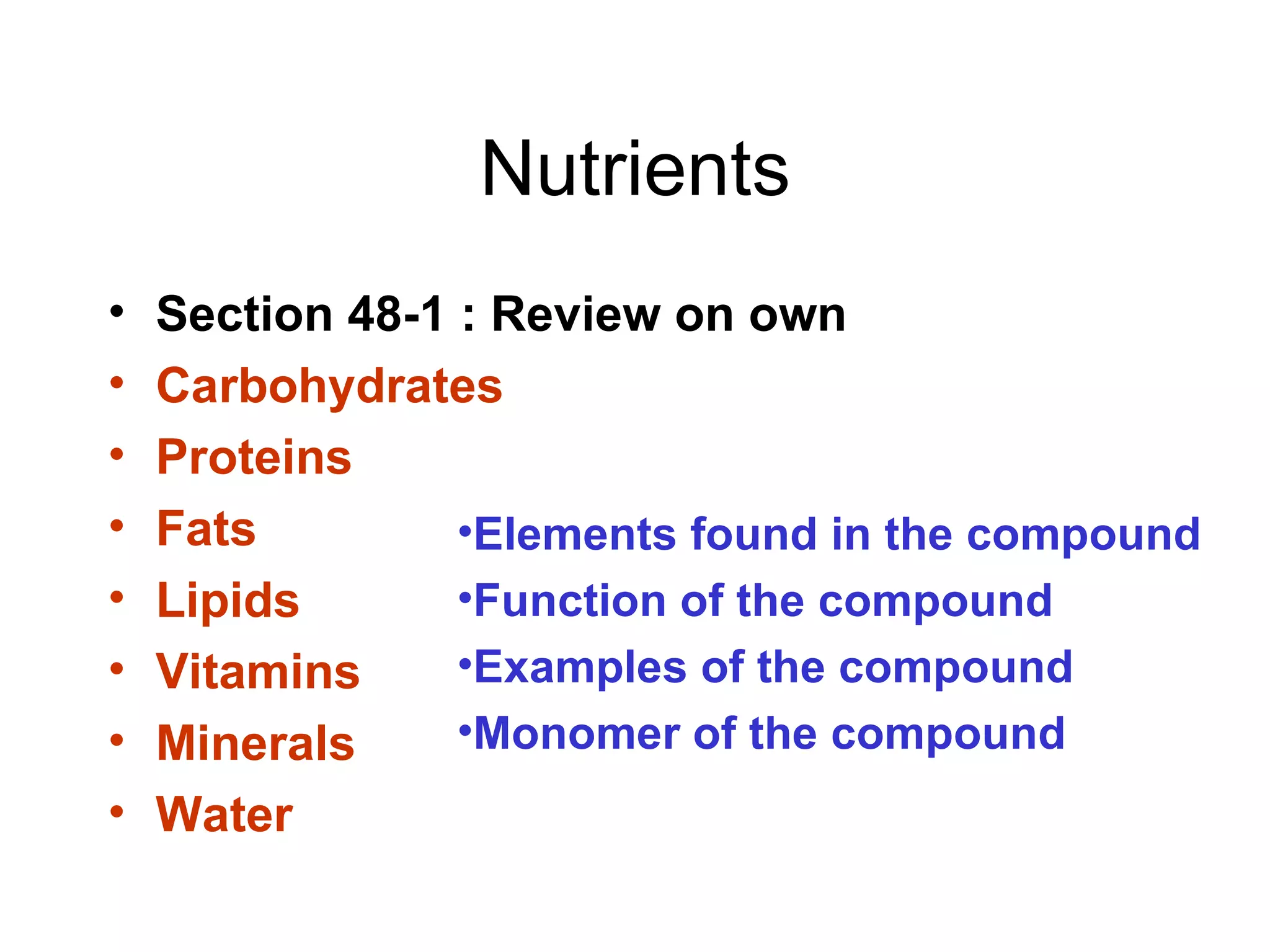 Nutrients
•   Section 48-1 : Review on own
•   Carbohydrates
•   Proteins
•   Fats         •Elements found in the compound
•   Lipids       •Function of the compound
•   Vitamins     •Examples of the compound
•   Minerals     •Monomer of the compound
•   Water
 