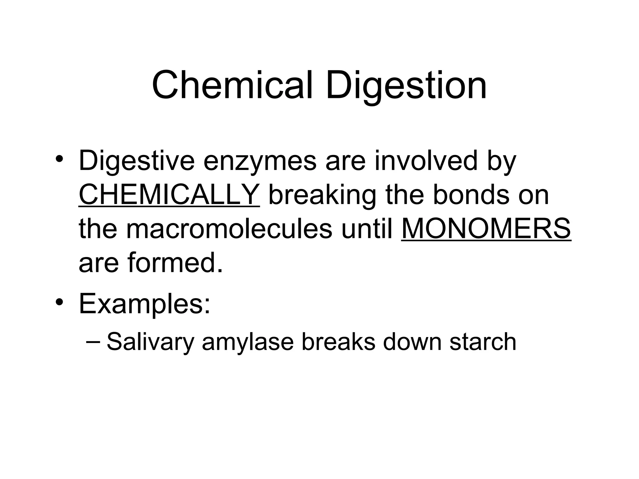 Chemical Digestion
• Digestive enzymes are involved by
  CHEMICALLY breaking the bonds on
  the macromolecules until MONOMERS
  are formed.
• Examples:
  – Salivary amylase breaks down starch
 