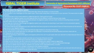 University of Agriculture Faisalabad (2021-Official)
Presented By: ZAIN IQBAL
15
Fun facts about the digestive system
1. The average person produces 2 pints of saliva every day. That is 32 ounces, or 2 cans of soda.
2. The muscles in your esophagus act like a giant wave. That is what moves food or drinks down to your stomach. This wave action is called
peristalsis.
3. The second part of your small intestine is called the jejunum. That’s just fun to say!
4. Enzymes in your digestive system are what separate food into the different nutrients that your body needs.
5. The gut-brain axis is the close bond that exists between the digestive system and your brain. Emotions (including stress) and brain
disorders affect how your body digests food.
6. Your body can move your food through the digestive system even while you are standing on your head. It is not connected to gravity
because it works with muscles.
7. You know those laundry detergents you hear advertised that have enzymes to remove stains? Some of those enzymes are the same as
those found in your digestive system.
8. The small intestine is about 22-23 feet long while the large intestine is only about 5 feet long.
9. Ever wonder why it smells bad when you pass gas? It is because it is produced by fermented bacteria and then mixed with air.
10. Platypuses do not have stomachs.
11. Stomach growling is called borborygmic and happens all the time, but it is just louder when your stomach is empty because there is no
food to muffle it.
12. The stomach has the ability to stretch and hold up to 4 pounds of food at one time.
13. Aerobic exercise is the best type of exercise to keep your digestive tract in shape.
14. When you are first born, you don’t have any of the healthy bacteria your system needs to digest food.
15. Gastro mechanical distress symptoms can be caused by only slightly more than 1 cup of a carbonated beverage.
16. You burp to release extra air that you swallow if you eat fast, drink carbonated drinks, or smoke.
17. Hiccups can be caused by a change in temperature that happens suddenly.
18. The amount of saliva you produce increases when you throw up to protect your teeth from the acid in your stomach that will come up.
19. The longest attack of constant hiccups lasted 68 years.
IQBAL TIGER Institute
 