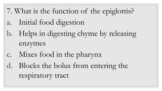 7. What is the function of the epiglottis?
a. Initial food digestion
b. Helps in digesting chyme by releasing
enzymes
c. Mixes food in the pharynx
d. Blocks the bolus from entering the
respiratory tract
 