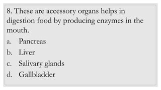 8. These are accessory organs helps in
digestion food by producing enzymes in the
mouth.
a. Pancreas
b. Liver
c. Salivary glands
d. Gallbladder
 