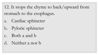 12. It stops the chyme to back/upward from
stomach to the esophagus.
a. Cardiac sphincter
b. Pyloric sphincter
c. Both a and b
d. Neither a nor b
 