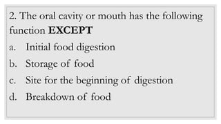 2. The oral cavity or mouth has the following
function EXCEPT
a. Initial food digestion
b. Storage of food
c. Site for the beginning of digestion
d. Breakdown of food
 