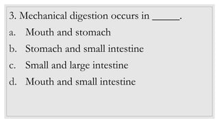 3. Mechanical digestion occurs in _____.
a. Mouth and stomach
b. Stomach and small intestine
c. Small and large intestine
d. Mouth and small intestine
 