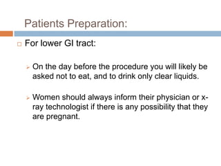 Patients Preparation:


For lower GI tract:


On the day before the procedure you will likely be
asked not to eat, and to drink only clear liquids.



Women should always inform their physician or xray technologist if there is any possibility that they
are pregnant.

 