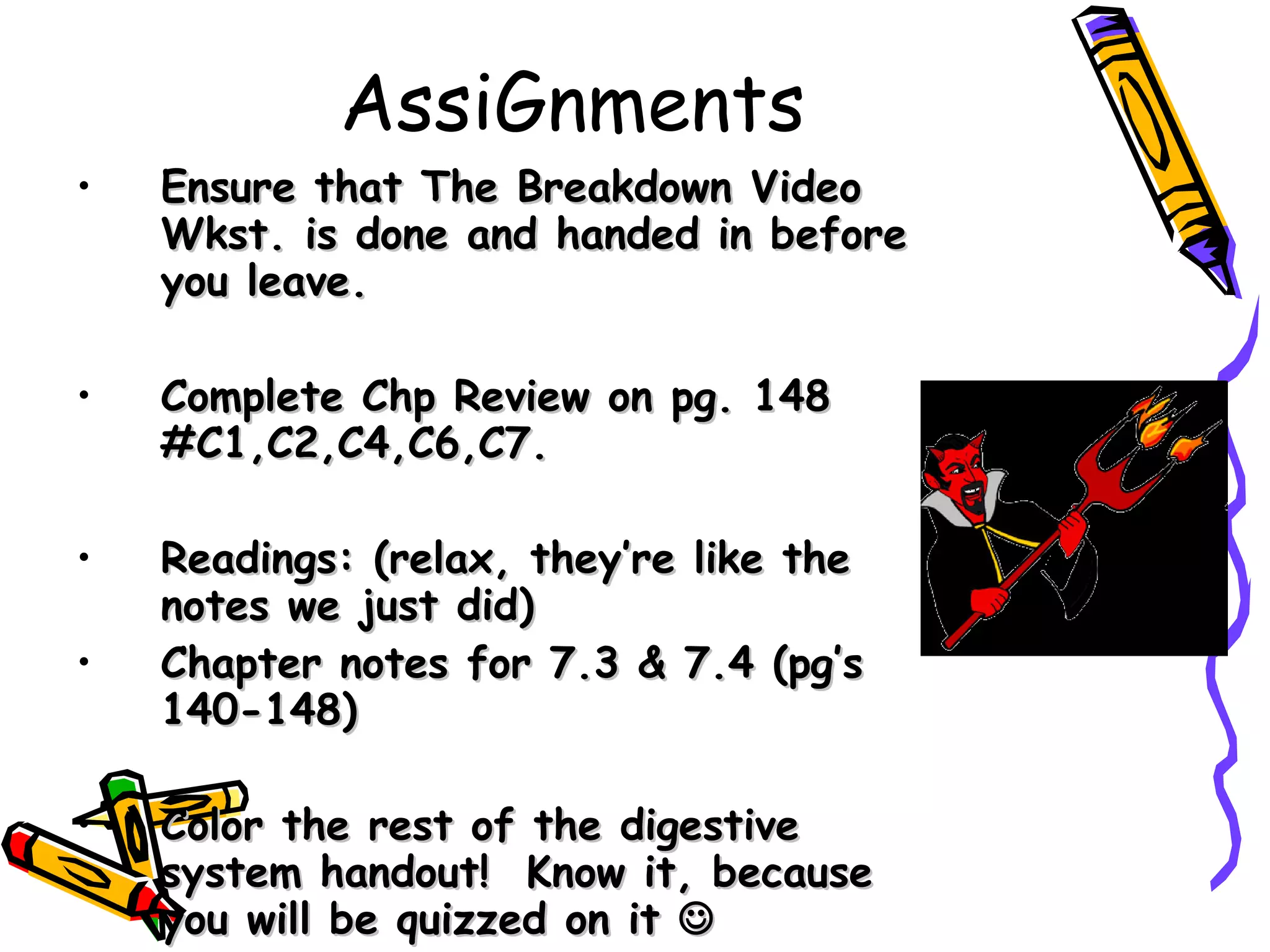 AssiGnments Ensure that The Breakdown Video Wkst. is done and handed in before you leave. Complete Chp Review on pg. 148 #C1,C2,C4,C6,C7. Readings: (relax, they’re like the notes we just did) Chapter notes for 7.3 & 7.4 (pg’s 140-148) Color the rest of the digestive system handout!  Know it, because you will be quizzed on it   