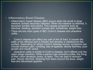 • Inflammatory Bowel Disease
• Inflammatory bowel disease (IBD) occurs when the small or large
intestine (bowel) becomes inflamed. When the intestine is inflamed, it
becomes swollen and painful. This causes symptoms such as
diarrhea, bloating, stomach cramps and, sometimes, weight loss.
• There are two main types of IBD: Crohn’s disease and ulcerative
colitis.
• Crohn’s​ disease​ can affect any part of the GI tract​. It causes the
walls of the affected part to thicken and develop a cobblestone-like
surface. Depending on where Crohn’s disease occurs, symptoms can
include stomach pain, vomiting, loss of appetite, bloody diarrhea, poor
growth and mouth ulcers.
• Ulcerative colitis is similar to Crohn’s disease, but it affects only the
colon (large intestine). When a person has ulcerative colitis, the lining
of their colon develops ulcers, or tears. This can lead to stomach
pain, bloody diarrhea, bleeding from tears around the anus, weight
loss and decreased appetite.
 