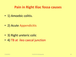 7/19/2015 Prof.Dr.R.R.Deshpande 19
Pain in Right Iliac fossa causes
• 1) Amoebic colitis.
• 2) Acute Appendicitis
• 3) Right ureteric colic
• 4) TB at ileo caecal junction
 