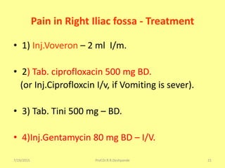 7/19/2015 Prof.Dr.R.R.Deshpande 21
Pain in Right Iliac fossa - Treatment
• 1) Inj.Voveron – 2 ml I/m.
• 2) Tab. ciprofloxacin 500 mg BD.
(or Inj.Ciprofloxcin I/v, if Vomiting is sever).
• 3) Tab. Tini 500 mg – BD.
• 4)Inj.Gentamycin 80 mg BD – I/V.
 