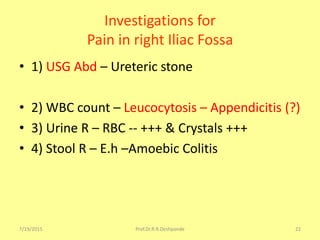 7/19/2015 Prof.Dr.R.R.Deshpande 22
Investigations for
Pain in right Iliac Fossa
• 1) USG Abd – Ureteric stone
• 2) WBC count – Leucocytosis – Appendicitis (?)
• 3) Urine R – RBC -- +++ & Crystals +++
• 4) Stool R – E.h –Amoebic Colitis
 