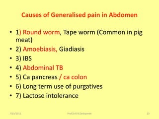 Causes of Generalised pain in Abdomen
• 1) Round worm, Tape worm (Common in pig
meat)
• 2) Amoebiasis, Giadiasis
• 3) IBS
• 4) Abdominal TB
• 5) Ca pancreas / ca colon
• 6) Long term use of purgatives
• 7) Lactose intolerance
7/19/2015 Prof.Dr.R.R.Deshpande 23
 
