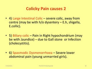 7/19/2015 Prof.Dr.R.R.Deshpande 32
Colicky Pain causes 2
• 4) Large Intestinal Colic – severe colic, away from
centre (may be with h/o dysentery – E.h, shigella,
E.collic).
• 5) Biliary colic – Pain in Right hypochondrium (may
be with Jaundice) – due to Gall stone or Infection
(cholecystitis).
• 6) Spasmodic Dysmenorrhoea – Severe lower
abdominal pain (young unmarried girls).
 