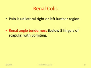 Renal Colic
• Pain is unilateral right or left lumbar region.
• Renal angle tenderness (below 3 fingers of
scapula) with vomiting.
7/19/2015 Prof.Dr.R.R.Deshpande 33
 