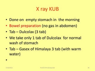 X ray KUB
• Done on empty stomach in the morning
• Bowel preparation (no gas in abdomen)
• Tab – Dulcolax (3 tab)
• We take only 1 tab of Dulcolax for normal
wash of stomach
• Tab – Gasex of Himalaya 3 tab (with warm
water)
•
7/19/2015 Prof.Dr.R.R.Deshpande 36
 