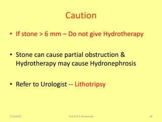 7/19/2015 Prof.Dr.R.R.Deshpande 38
Caution
• If stone > 6 mm – Do not give Hydrotherapy
• Stone can cause partial obstruction &
Hydrotherapy may cause Hydronephrosis
• Refer to Urologist -- Lithotripsy
 