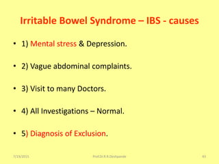 7/19/2015 Prof.Dr.R.R.Deshpande 43
Irritable Bowel Syndrome – IBS - causes
• 1) Mental stress & Depression.
• 2) Vague abdominal complaints.
• 3) Visit to many Doctors.
• 4) All Investigations – Normal.
• 5) Diagnosis of Exclusion.
 