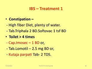 7/19/2015 Prof.Dr.R.R.Deshpande 44
IBS – Treatment 1
• Constipation –
- High fiber Diet, plenty of water.
- Tab.Triphala 2 BD.Softovac 1 tsf BD
• Toilet > 4 times
- Cap.Imosec – 1 BD or,
- Tab.Lomotil – 2.5 mg BD or,
- Kutaja parpati Tab- 2 TDS.
 