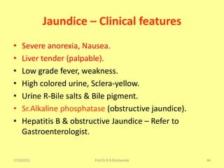 7/19/2015 Prof.Dr.R.R.Deshpande 46
Jaundice – Clinical features
• Severe anorexia, Nausea.
• Liver tender (palpable).
• Low grade fever, weakness.
• High colored urine, Sclera-yellow.
• Urine R-Bile salts & Bile pigment.
• Sr.Alkaline phosphatase (obstructive jaundice).
• Hepatitis B & obstructive Jaundice – Refer to
Gastroenterologist.
 