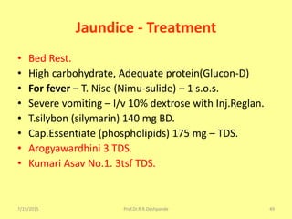 7/19/2015 Prof.Dr.R.R.Deshpande 49
Jaundice - Treatment
• Bed Rest.
• High carbohydrate, Adequate protein(Glucon-D)
• For fever – T. Nise (Nimu-sulide) – 1 s.o.s.
• Severe vomiting – I/v 10% dextrose with Inj.Reglan.
• T.silybon (silymarin) 140 mg BD.
• Cap.Essentiate (phospholipids) 175 mg – TDS.
• Arogyawardhini 3 TDS.
• Kumari Asav No.1. 3tsf TDS.
 