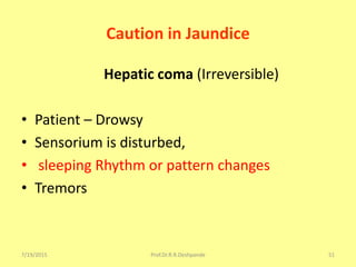 7/19/2015 Prof.Dr.R.R.Deshpande 51
Caution in Jaundice
Hepatic coma (Irreversible)
• Patient – Drowsy
• Sensorium is disturbed,
• sleeping Rhythm or pattern changes
• Tremors
 