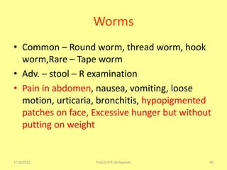 Worms
• Common – Round worm, thread worm, hook
worm,Rare – Tape worm
• Adv. – stool – R examination
• Pain in abdomen, nausea, vomiting, loose
motion, urticaria, bronchitis, hypopigmented
patches on face, Excessive hunger but without
putting on weight
7/19/2015 Prof.Dr.R.R.Deshpande 60
 