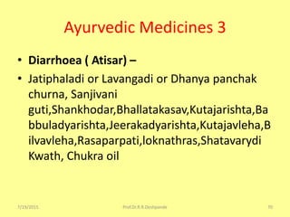 Ayurvedic Medicines 3
• Diarrhoea ( Atisar) –
• Jatiphaladi or Lavangadi or Dhanya panchak
churna, Sanjivani
guti,Shankhodar,Bhallatakasav,Kutajarishta,Ba
bbuladyarishta,Jeerakadyarishta,Kutajavleha,B
ilvavleha,Rasaparpati,loknathras,Shatavarydi
Kwath, Chukra oil
7/19/2015 Prof.Dr.R.R.Deshpande 70
 