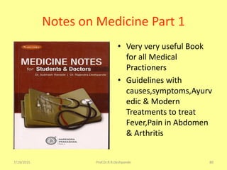 7/19/2015 Prof.Dr.R.R.Deshpande 80
Notes on Medicine Part 1
• Very very useful Book
for all Medical
Practioners
• Guidelines with
causes,symptoms,Ayurv
edic & Modern
Treatments to treat
Fever,Pain in Abdomen
& Arthritis
 